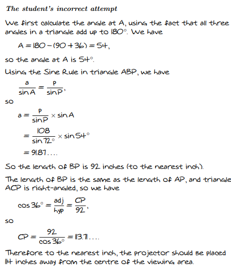 The student's incorrect attempt
We first calculate the angle at A, using the fact that all three
angles in a triangle add up to 180°. We have
A = 180 - (90 +36) =54,
so the angle at A is 54°,
Using the Sine Rule in triangle ABP, we have
a
sinA
sin?
SO
a =
x sinA
sinP
I08
x sin 54°
%3D
sin 720
= 91.81....
So the length of BP is 92 inches (to the nearest inch).
The length of BP is the same as the length Of AP, and trianale
ACP is right-angled, so we have
adj_ CP
cos 36°
hyp
92'
SO
92
CP =
= 13.1...
Cos 36°
Therefore to the nearest inch, the projector should Be placed
t inches away from the centre of the viewing area.
