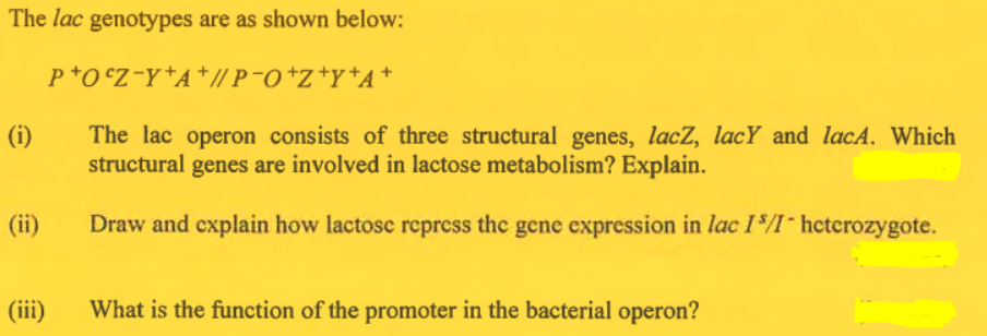 The lac genotypes are as shown below:
P+OcZ-Y+A+// P¬O+Z+Y+A+
(i)
The lac operon consists of three structural genes, lacZ, lacY and lacA. Which
structural genes are involved in lactose metabolism? Explain.
(ii)
Draw and explain how lactose repress the gene expression in lac 15/1 heterozygote.
(iii)
What is the function of the promoter in the bacterial operon?