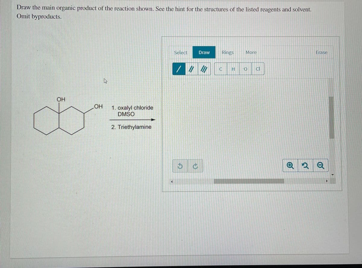 Draw the main organic product of the reaction shown. See the hint for the structures of the listed reagents and solvent.
Omit byproducts.
Select
Draw
Rings
More
Erase
H
Cl
OH
HO
1. oxalyl chloride
DMSO
2. Triethylamine
