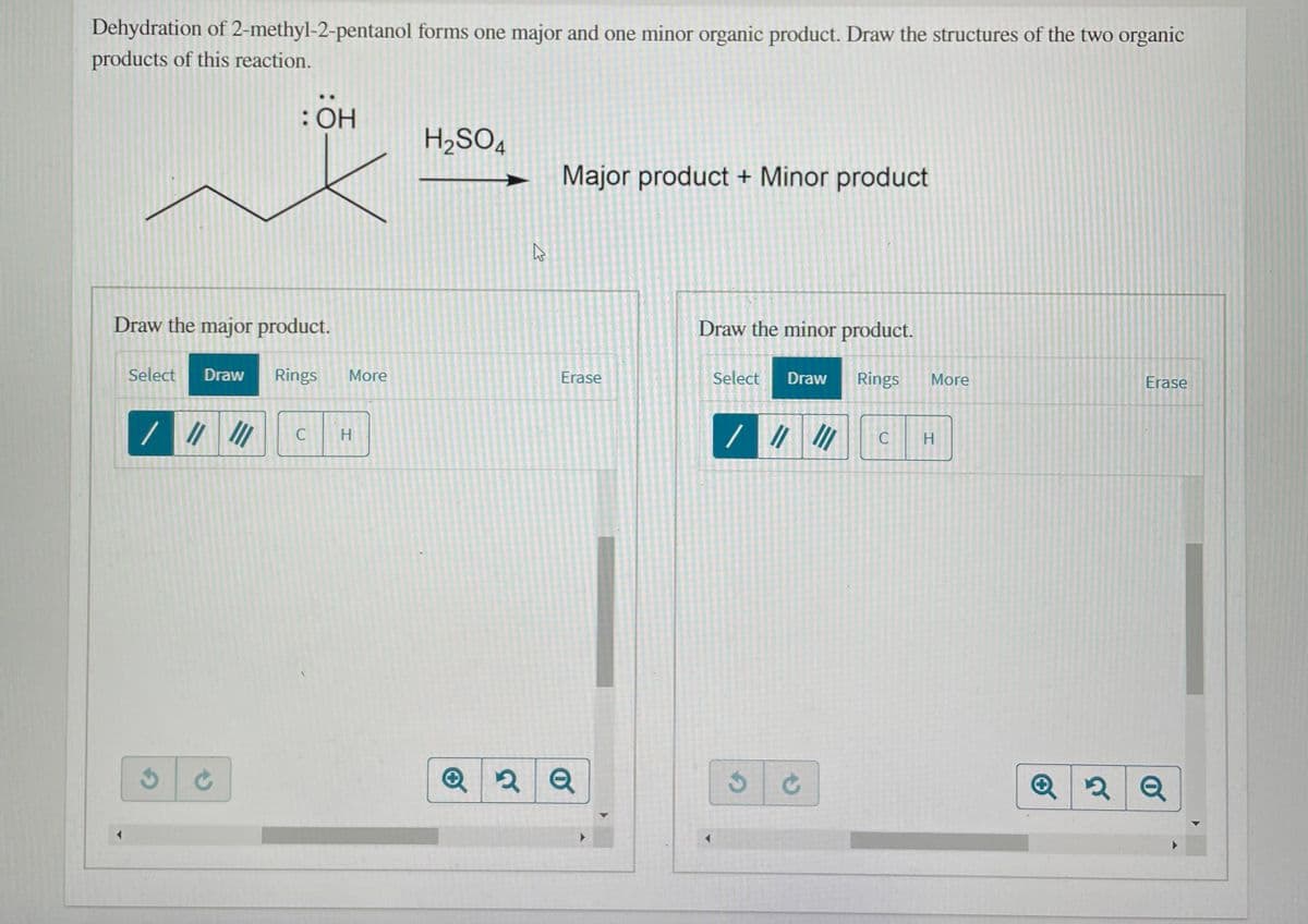 Dehydration of 2-methyl-2-pentanol forms one major and one minor organic product. Draw the structures of the two organic
products of this reaction.
: OH
H2SO4
Major product + Minor product
Draw the major product.
Draw the minor product.
Select
Draw
Rings
More
Erase
Select
Draw
Rings
More
Erase
H.
C
