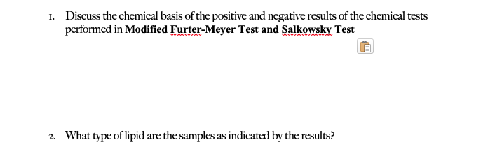 I. Discuss the chemical basis of the positive and negative results of the chemical tests
performed in Modified Furter-Meyer Test and Salkowsky Test
2. What type of lipid are the samples as indicated by the results?
