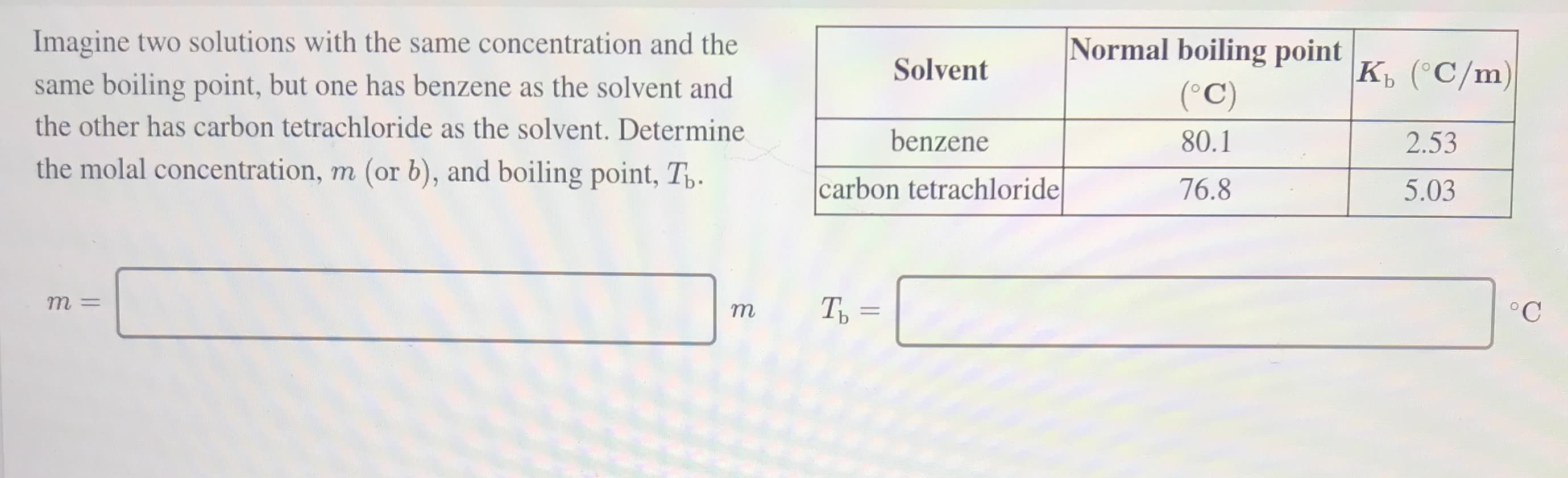 Imagine two solutions with the same concentration and the
Normal boiling point
same boiling point, but one has benzene as the solvent and
Solvent
к, (С/m)
(°C)
the other has carbon tetrachloride as the solvent. Determine
benzene
80.1
2.53
the molal concentration, m (or b), and boiling point, T,.
carbon tetrachloride
76.8
5.03
т
Ть -
||
