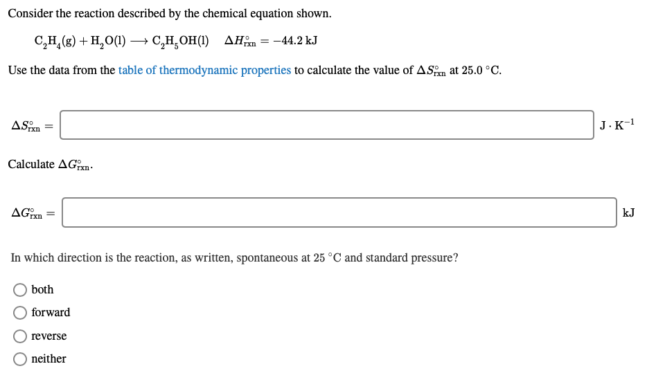 Consider the reaction described by the chemical equation shown.
C,H,(g) + H,0(1) → C,H̟OH(1) AHm = -44.2 kJ
Use the data from the table of thermodynamic properties to calculate the value of ASm at 25.0 °C.
ASpxn
J.к1
Calculate AGxn.
AGm
kJ
In which direction is the reaction, as written, spontaneous at 25 °C and standard pressure?
both
forward
reverse
neither
