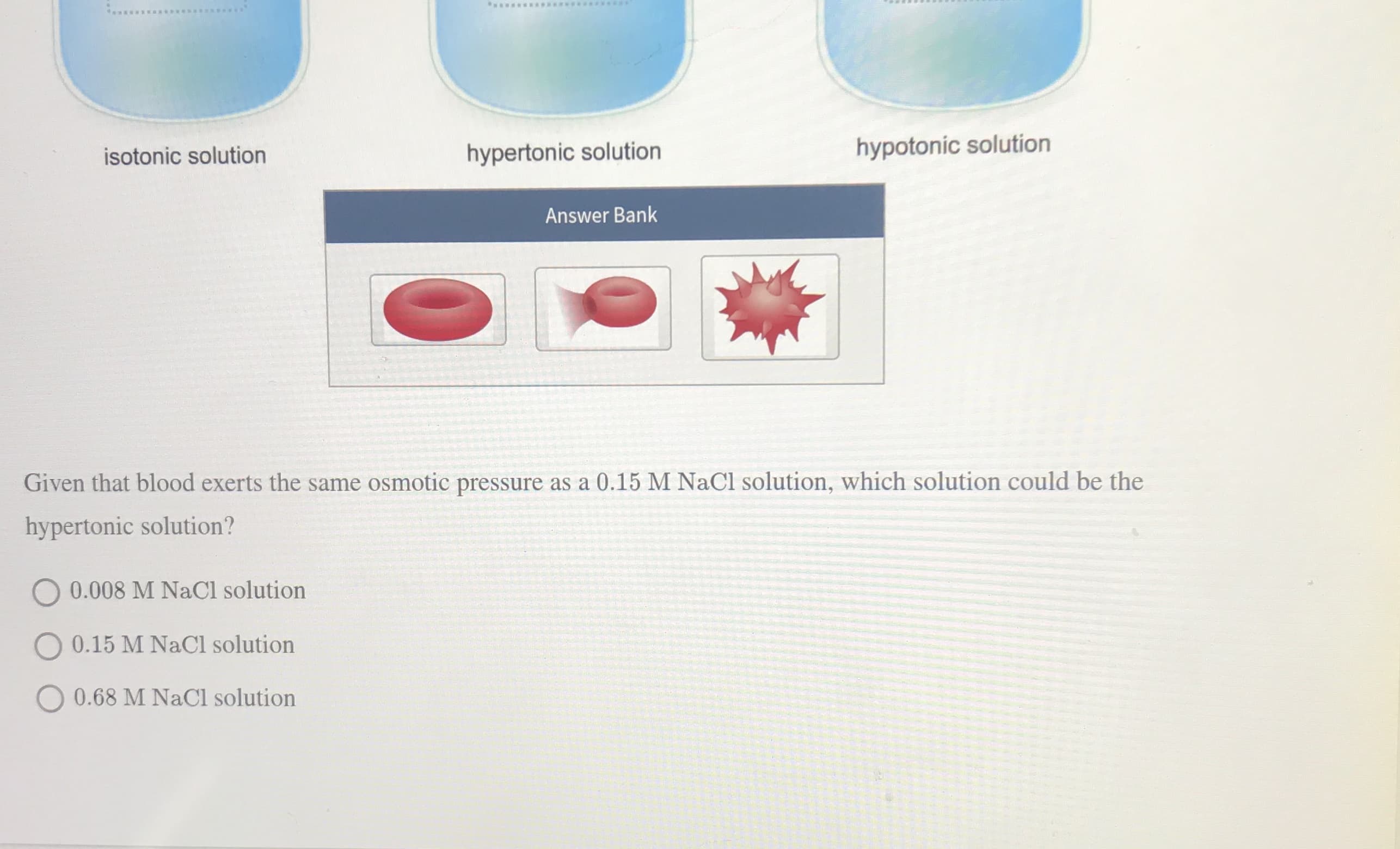 ww*****E*S
isotonic solution
hypertonic solution
hypotonic solution
Answer Bank
Given that blood exerts the same osmotic pressure as a 0.15 M NaCl solution, which solution could be the
hypertonic solution?
0.008 M NaCl solution
O 0.15 M NaCl solution
O 0.68 M NaCl solution
