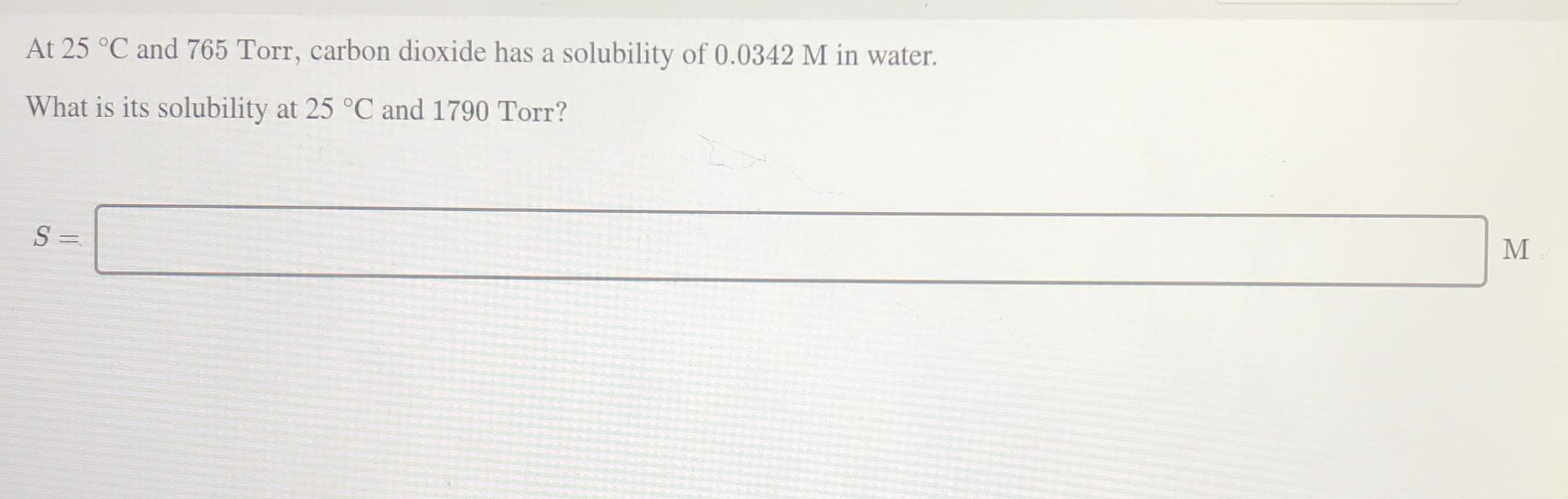 At 25 °C and 765 Torr, carbon dioxide has a solubility of 0.0342 M in water.
What is its solubility at 25 °C and 1790 Torr?
