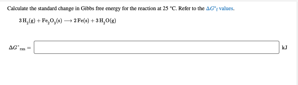 Calculate the standard change in Gibbs free energy for the reaction at 25 °C. Refer to the AG°F values.
3 H, (g) + Fe,O,(s) – 2 Fe(s) + 3 H,0(g)
AG Txn =
kJ

