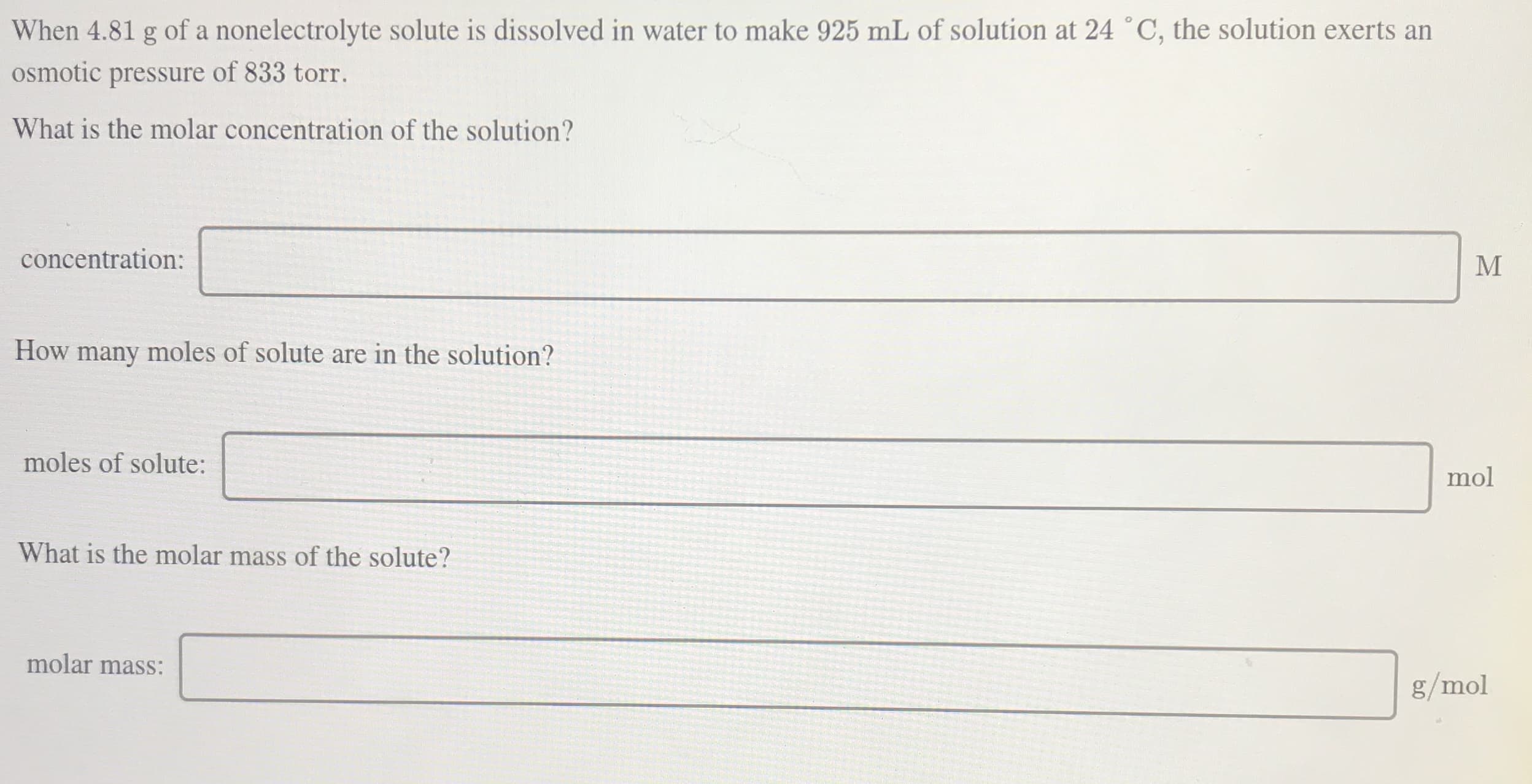 When 4.81 g of a nonelectrolyte solute is dissolved in water to make 925 mL of solution at 24 °C, the solution exerts an
osmotic pressure of 833 torr.
What is the molar concentration of the solution?
concentration:
How many moles of solute are in the solution?
moles of solute:
mol
What is the molar mass of the solute?
molar mass:
g/mol
MI
