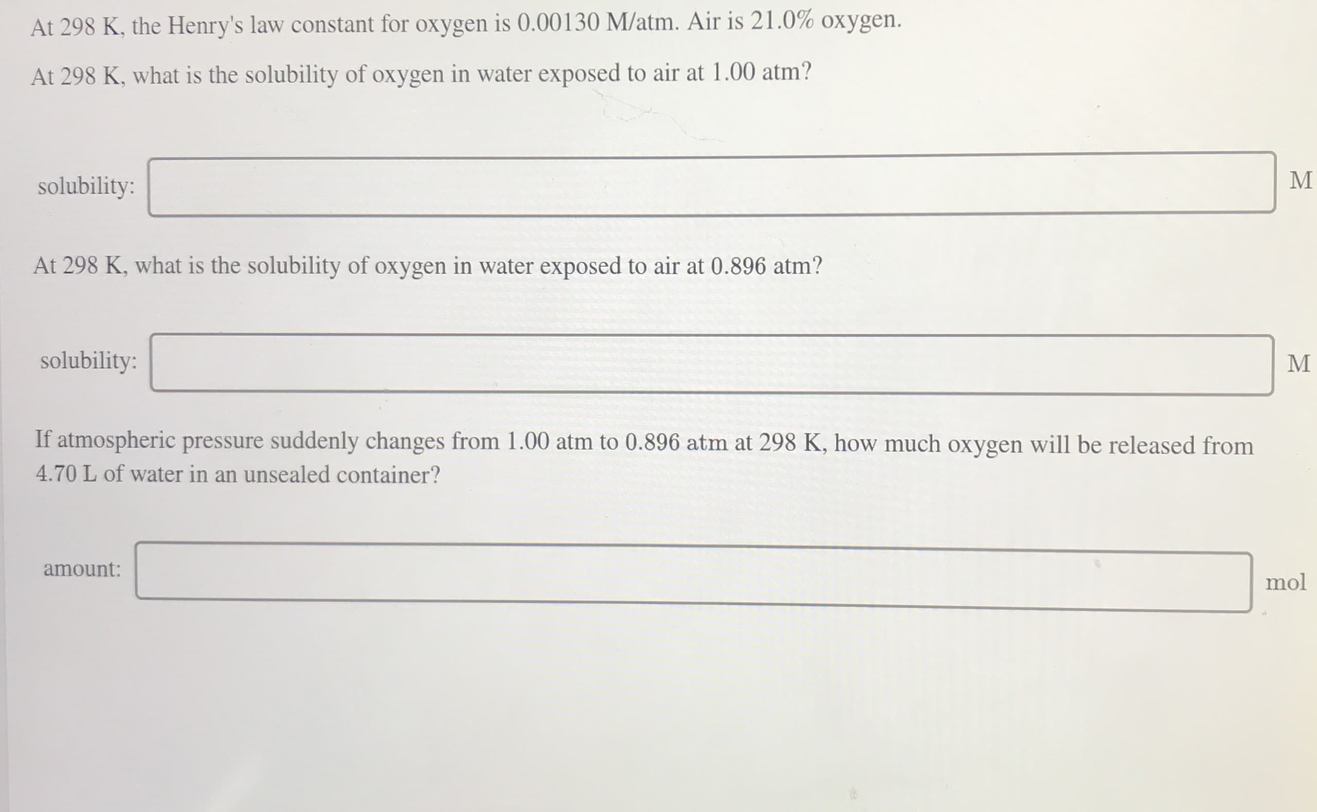 At 298 K, the Henry's law constant for oxygen is 0.00130 M/atm. Air is 21.0% oxygen.
At 298 K, what is the solubility of oxygen in water exposed to air at 1.00 atm?
solubility:
At 298 K, what is the solubility of oxygen in water exposed to air at 0.896 atm?
solubility:
If atmospheric pressure suddenly changes from 1.00 atm to 0.896 atm at 298 K, how much oxygen will be released from
4.70 L of water in an unsealed container?
amount:
mol
