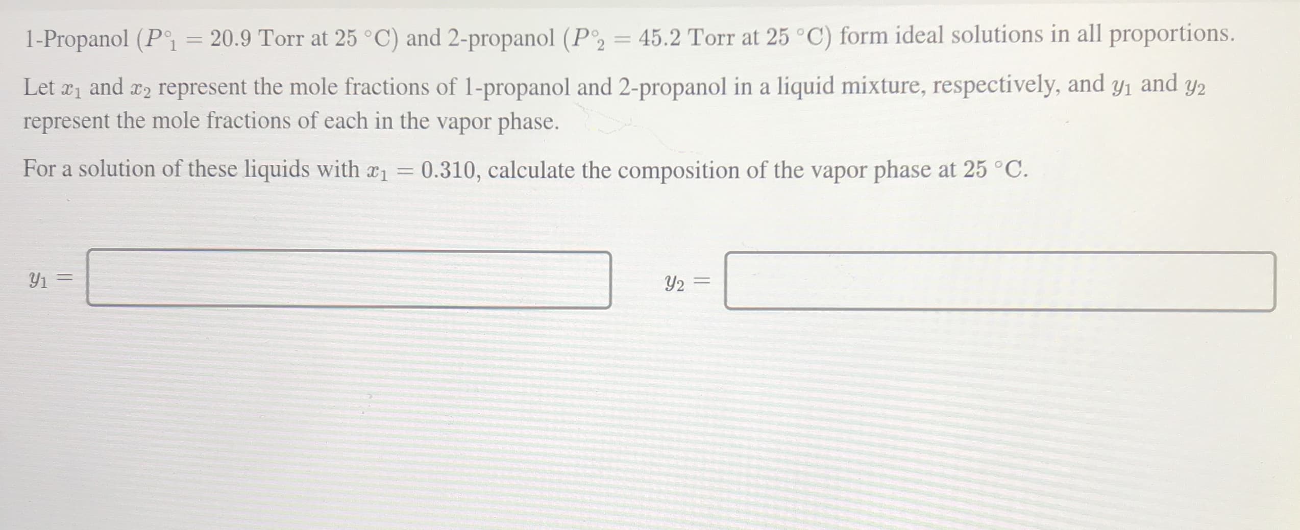 1-Propanol (P = 20.9 Torr at 25 °C) and 2-propanol (P2 = 45.2 Torr at 25 °C) form ideal solutions in all proportions.
%3D
Let a1 and x2 represent the mole fractions of 1-propanol and 2-propanol in a liquid mixture, respectively, and y1 and
represent the mole fractions of each in the vapor phase.
Y2
For a solution of these liquids with a1 0.310, calculate the composition of the vapor phase at 25 °C.

