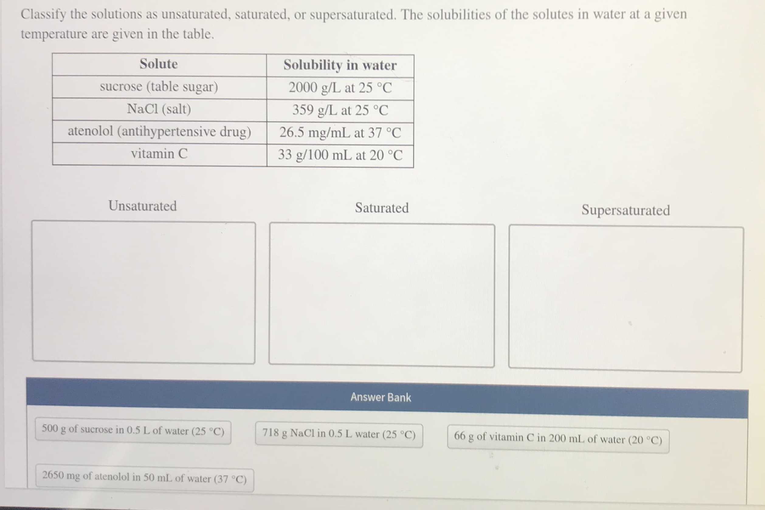 Classify the solutions as unsaturated, saturated, or supersaturated. The solubilities of the solutes in water at a given
temperature are given in the table.
Solute
Solubility in water
sucrose (table sugar)
2000 g/L at 25 °C
NaCl (salt)
359 g/L at 25 °C
atenolol (antihypertensive drug)
26.5 mg/mL at 37 °C
vitamin C
33 g/100 mL at 20 °C
Unsaturated
Saturated
Supersaturated
Answer Bank
500 g of sucrose in 0.5 L of water (25 °C)
718 g NaCl in 0.5 L water (25 °C)
66 g of vitamin C in 200 mL of water (20 °C)
2650
mg
of atenolol in 50 mL of water (37 °C)
