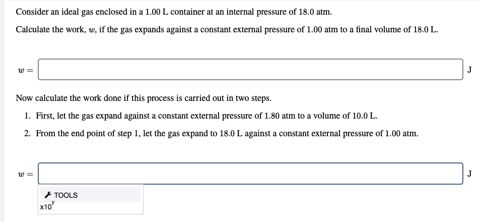Consider an ideal gas enclosed in a 1.00 L container at an internal pressure of 18.0 atm.
Calculate the work, w, if the gas expands against a constant external pressure of 1.00 atm to a final volume of 18.0 L.
J
Now calculate the work done if this process is carried out in two steps.
1. First, let the gas expand against a constant external pressure of 1.80 atm to a volume of 10.0 L.
2. From the end point of step 1, let the gas expand to 18.0 L against a constant external pressure of 1.00 atm.
J
* TOOLS
x10
