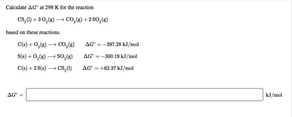 Calculate AG° at 298 K for the reaction
CS, (1) + 30,(g) –→ CO,(g) + 2 SO,(g)
based on these reactions.
C(s) + 0,(g)
Co,(g)
AG° = -397.28 kJ/mol
S(s) + 0,(g) → so,(g)
AG° = -300.19 kJ/mol
C(s) +2 S(s) → CS,(1)
Cs,(1)
AG° = +62.37 kJ/mol
AG° =
kJ/mol
