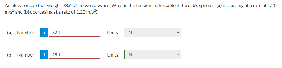 An elevator cab that weighs 28.6 kN moves upward. What is the tension in the cable if the cab's speed is (a) increasing at a rate of 1.20
m/s? and (b) decreasing at a rate of 1.20 m/s??
(a) Number
i 32.1
Units
N
(b) Number
i
25.1
Units
