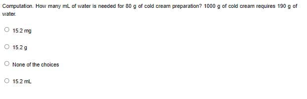 Computation. How many ml of water is needed for 80 g of cold cream preparation? 1000 g of cold cream requires 190 g of
water.
O 15.2 mg
O 15.2 g
None of the choices
O 15.2 mL
