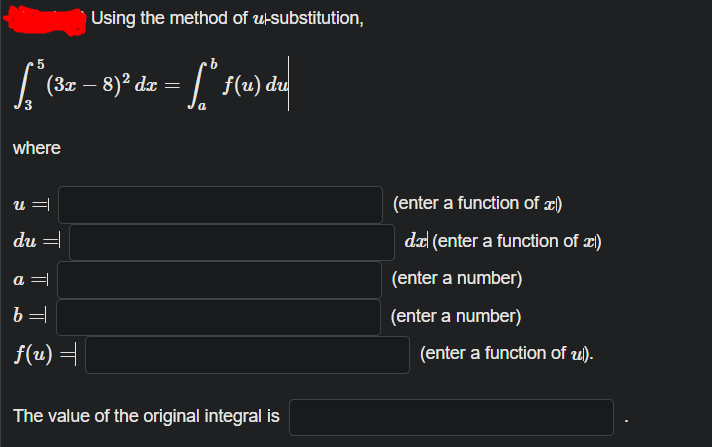 Using the method of u-substitution,
| (32 – 8)² dz =
| f(u) du
-
where
u =
(enter a function of æ)
du =
da (enter a function of ¤)
a =
(enter a number)
b =
(enter a number)
f(u) =
(enter a function of u).
The value of the original integral is
