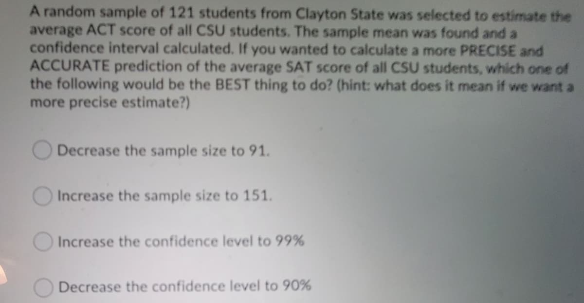 A random sample of 121 students from Clayton State was selected to estimate the
average ACT score of all CSU students. The sample mean was found and a
confidence interval calculated. If you wanted to calculate a more PRECISE and
ACCURATE prediction of the average SAT score of all CSU students, which one of
the following would be the BEST thing to do? (hint: what does it mean if we want a
more precise estimate?)
Decrease the sample size to 91.
Increase the sample size to 151.
O Increase the confidence level to 99%
ODecrease the confidence level to 90%

