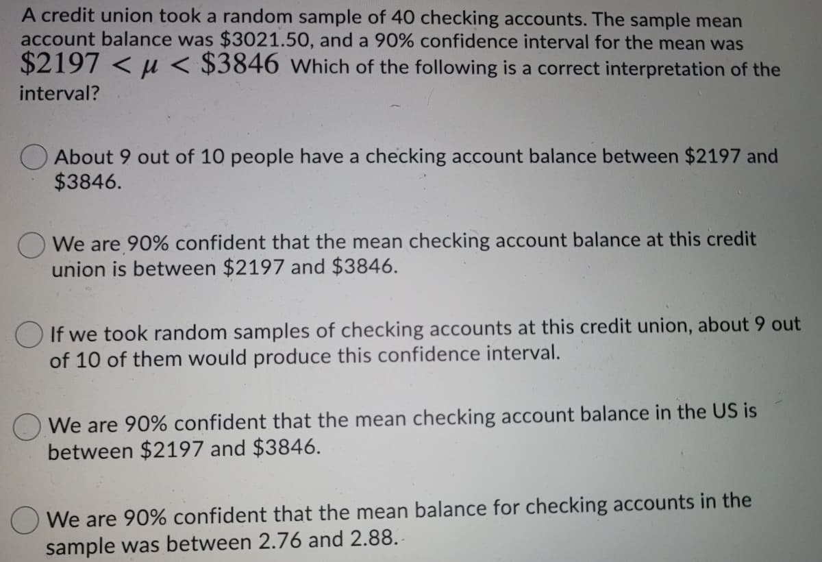 A credit union took a random sample of 40 checking accounts. The sample mean
account balance was $3021.50, and a 90% confidence interval for the mean was
$2197 < u < $3846 which of the following is a correct interpretation of the
interval?
About 9 out of 10 people have a checking account balance between $2197 and
$3846.
O We are 90% confident that the mean checking account balance at this credit
union is between $2197 and $3846.
O If we took random samples of checking accounts at this credit union, about 9 out
of 10 of them would produce this confidence interval.
We are 90% confident that the mean checking account balance in the US is
between $2197 and $3846.
We are 90% confident that the mean balance for checking accounts in the
sample was between 2.76 and 2.88. -
