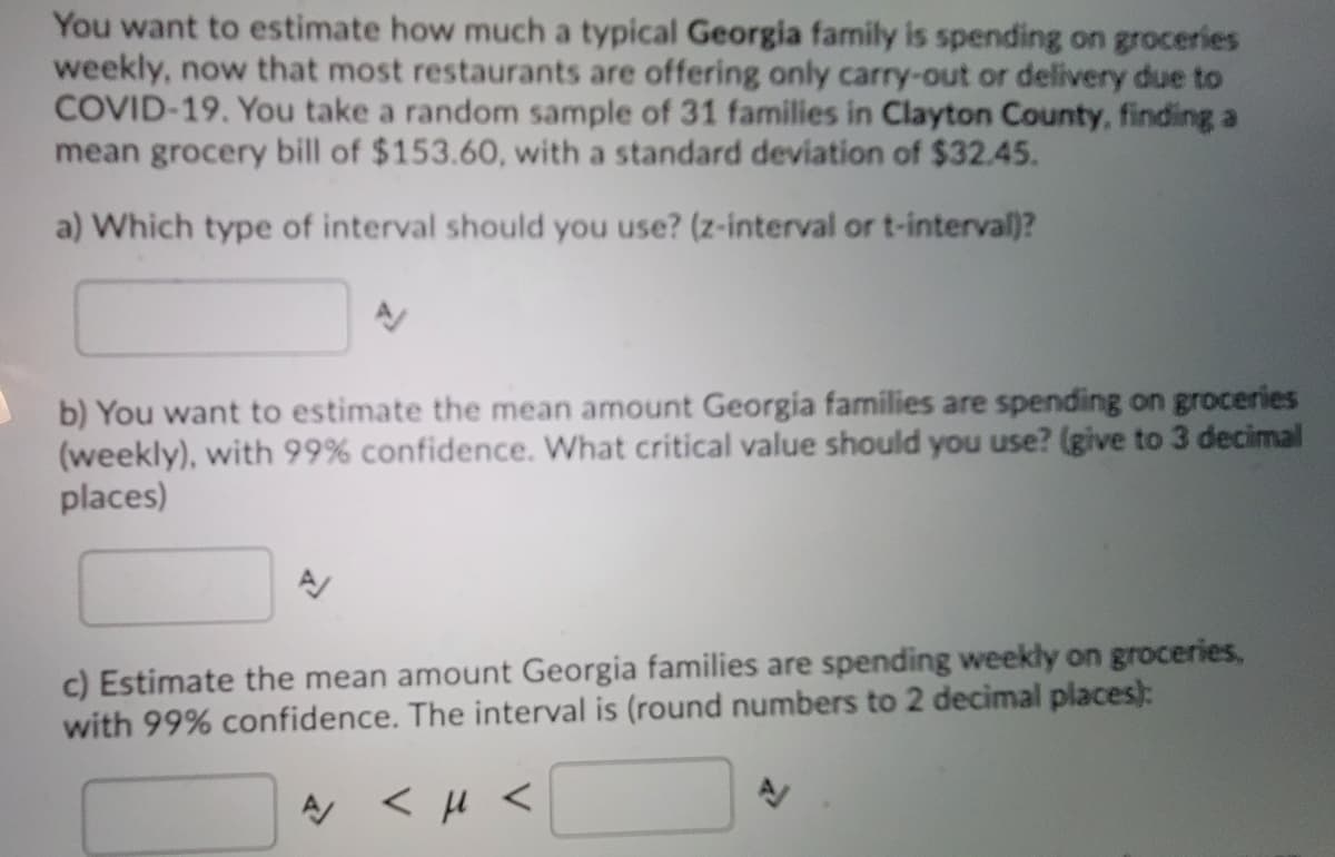 You want to estimate how much a typical Georgia family is spending on groceries
weekly, now that most restaurants are offering only carry-out or delivery due to
COVID-19. You take a random sample of 31 families in Clayton County, finding a
mean grocery bill of $153.60, with a standard deviation of $32.45.
a) Which type of interval should you use? (z-interval or t-interval)?
b) You want to estimate the mean amount Georgia families are spending on groceries
(weekly), with 99% confidence. What critical value should you use? (give to 3 decimal
places)
c) Estimate the mean amount Georgia families are spending weekly on groceries,
with 99% confidence. The interval is (round numbers to 2 decimal places):
A < H <

