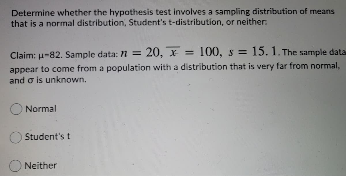 Determine whether the hypothesis test involves a sampling distribution of means
that is a normal distribution, Student's t-distribution, or neither:
Claim: u=82. Sample data: n = 20, x =
100, s =
15. 1. The sample data.
appear to come from a population with a distribution that is very far from normal,
and o is unknown.
Normal
Student's t
Neither
