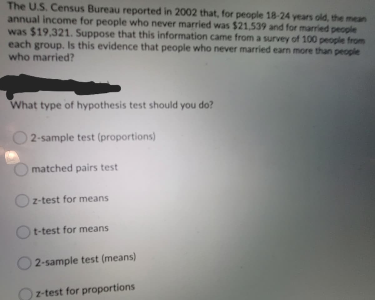 The U.S. Census Bureau reported in 2002 that, for people 18-24 years old, the mean
annual income for people who never married was $21,539 and for married people
was $19,321. Suppose that this information came from a survey of 100 people from
each group. Is this evidence that people who never married earn more than people
who married?
What type of hypothesis test should you do?
2-sample test (proportions)
matched pairs test
Oz-test for means
Ot-test for means
2-sample test (means)
z-test for proportions
