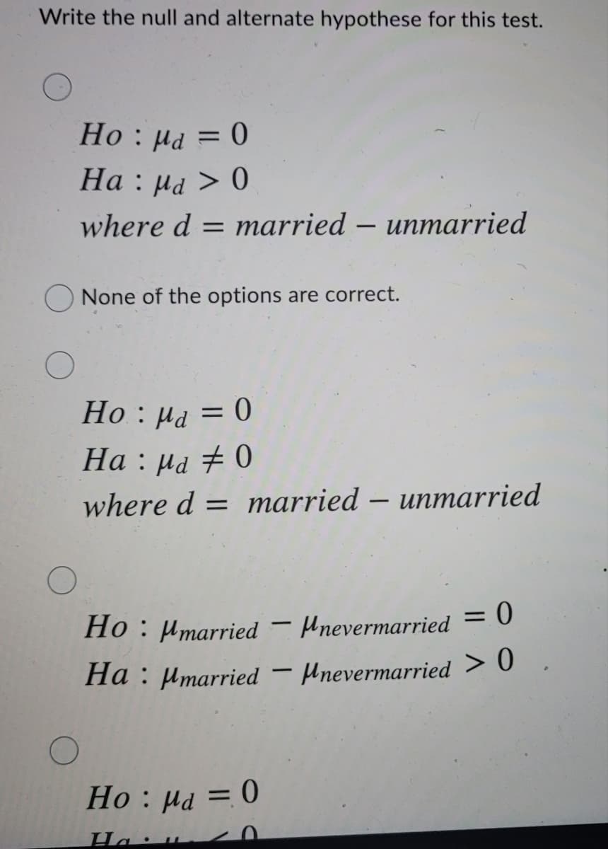 Write the null and alternate hypothese for this test.
Но : на 3D 0
На : на > 0
where d = married – unmarried
O None of the options are correct.
Но : на — 0
Ha : µa # 0
where d = married – unmarried
= 0
Ho : Hmarried
- Mnevermarried
Ha : µmarried – Hnevermarried > 0
-
Ho : µd = 0
Ha:
