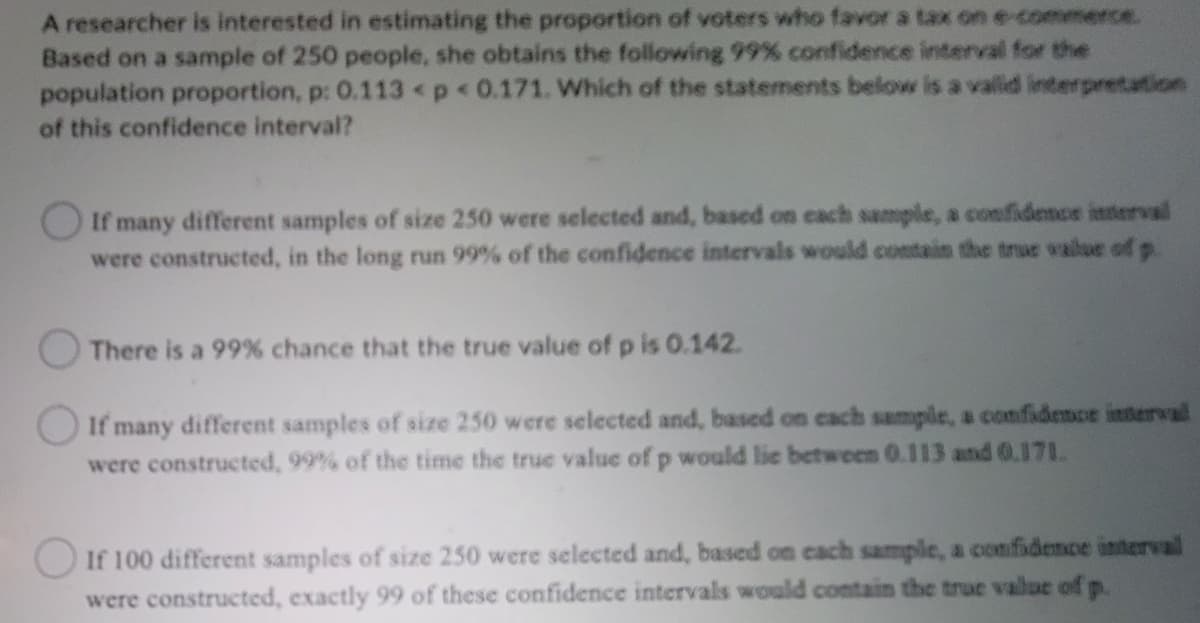 A researcher is interested in estimating the proportion of voters who favor a tax on e-commerce.
Based on a sample of 250 people, she obtains the following 99 % confidence interval for the
population proportion, p: 0.113 p<0.171. Which of the statements below is a valid interpretation
of this confidence interval?
If many different samples of size 250 were selected and, based on cach sample, a confidence interval
were constructed, in the long run 99% of the confidence intervals would contaim the true value of p.
There is a 99% chance that the true value of p is 0.142.
O If many different samples of size 250 were selected and, based on cach sampile, a confidence interval
were constructed, 99% of the time the true value of p would lie between 0.113 and 0.171.
OIf 100 different samples of size 250 were selected and, based on cach sample, a confidemsce interval
were constructed, exactly 99 of these confidence intervals would contain the true vallue of p.
