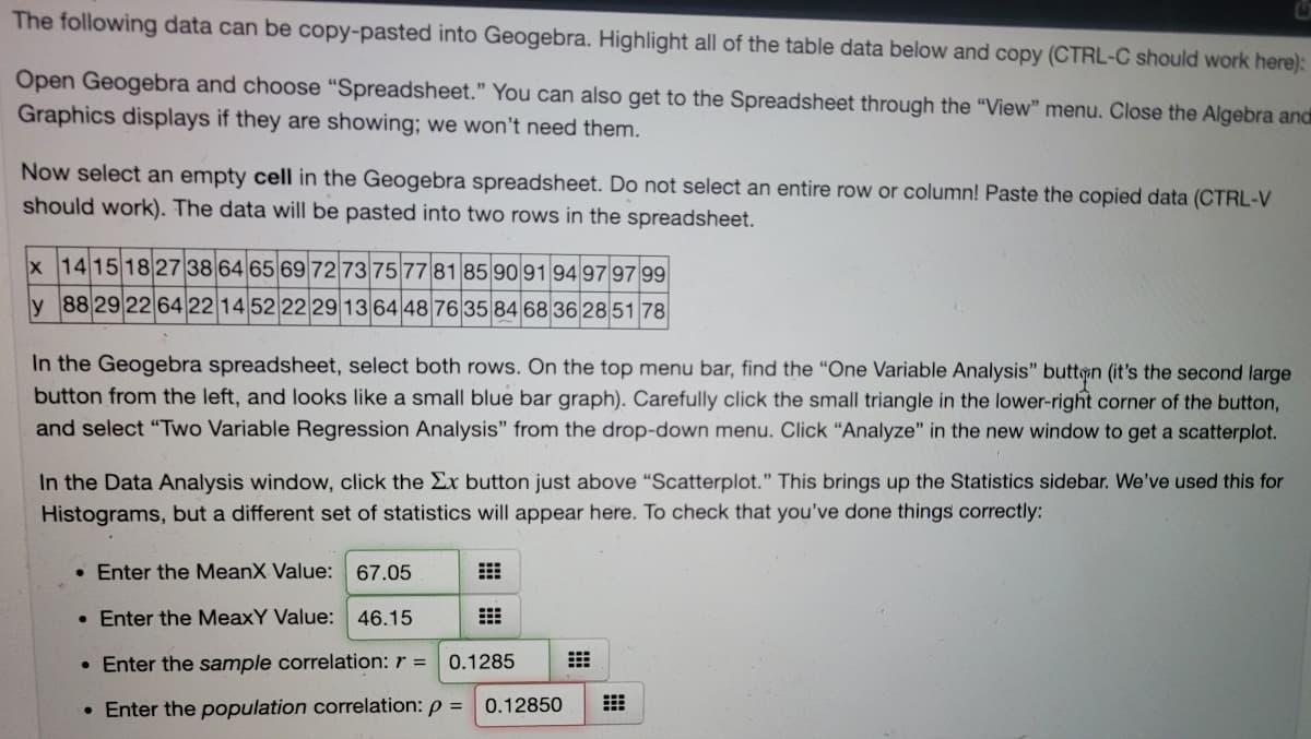 The following data can be copy-pasted into Geogebra. Highlight all of the table data below and copy (CTRL-C should work here):
Open Geogebra and choose "Spreadsheet." You can also get to the Spreadsheet through the "View" menu. Close the Algebra andi
Graphics displays if they are showing; we won't need them.
Now select an empty cell in the Geogebra spreadsheet. Do not select an entire row or column! Paste the copied data (CTRL-V
should work). The data will be pasted into two rows in the spreadsheet.
x 14 15 1827 38 64 65 69 72 73 75 7781 85 90 91 94 97 97 99
y 88 29 22 64 22 14 52 22 29 13 64 4876 35 84 68 36 28 51 78
In the Geogebra spreadsheet, select both rows. On the top menu bar, find the "One Variable Analysis" buttin (it's the second large
button from the left, and looks like a small blue bar graph). Carefully click the small triangle in the lower-right corner of the button,
and select "Two Variable Regression Analysis" from the drop-down menu. Click “Analyze" in the new window to get a scatterplot.
In the Data Analysis window, click the Ex button just above “Scatterplot." This brings up the Statistics sidebar. We've used this for
Histograms, but a different set of statistics will appear here. To check that you've done things correctly:
• Enter the MeanX Value: 67.05
• Enter the MeaxY Value: 46.15
• Enter the sample correlation: r =
0.1285
• Enter the population correlation: p = 0.12850

