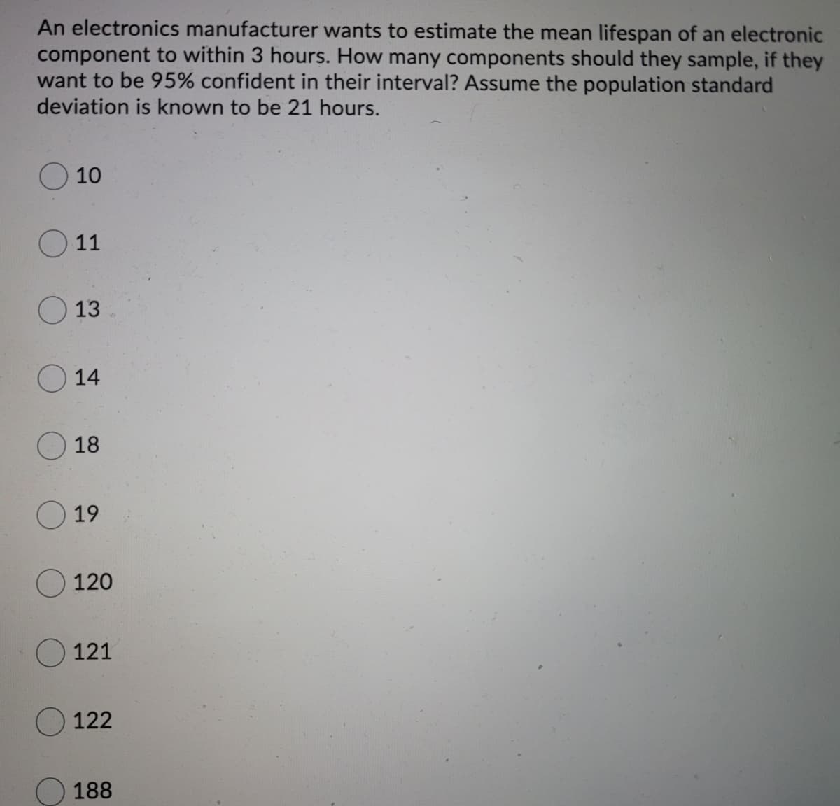 An electronics manufacturer wants to estimate the mean lifespan of an electronic
component to within 3 hours. How many components should they sample, if they
want to be 95% confident in their interval? Assume the population standard
deviation is known to be 21 hours.
10
O 11
O 13
14
18
19
O 120
121
O122
188
