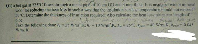 Q1) a hot gas at 325°C flows through a metal pipe of 10 cm OD and 3 mm thick. It is insulated with a mineral
wool for reducing the heat loss in such a way that the insulation surface temperature should not exceed
50°C. Determine the thickness of insulation required. Also calculate the heat loss per meter length of
pipe.
Take the following data: h, = 25 W/m² K, ho - 10 W/m².K, T = 25°C, kpipe = 40 W/m.K, kwood = 0.045
W/m. K
برده است