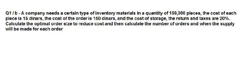 Q1/b - A company needs a certain type of inventory materials in a quantity of 150,000 pieces, the cost of each
piece is 15 dinars, the cost of the order is 150 dinars, and the cost of storage, the return and taxes are 20%.
Calculate the optimal order size to reduce cost and then calculate the number of orders and when the supply
will be made for each order
