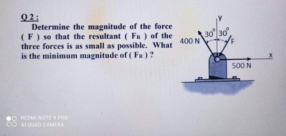 Q2:
Determine the magnitude of the force
(F) so that the resultant ( FR ) of the
three forces is as small as possible. What
is the minimum magnitude of ( FR) ?
30 30
400 N
500 N
REDMI NOTE 9 PRO
AI QUAD CAMERA

