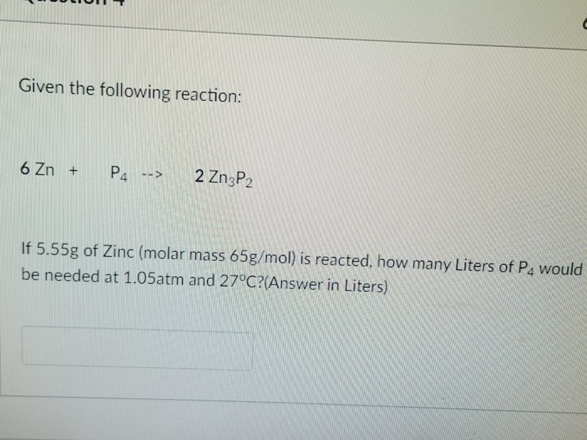 Given the following reaction:
6 Zn +
P
2 ZngP2
-->
If 5.55g of Zinc (molar mass 65g/mol) is reacted, how many Liters of P. would
be needed at 1.05atm and 27°C?(Answer in Liters)
