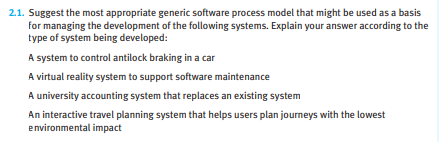 2.1. Suggest the most appropriate generic software process model that might be used as a basis
for managing the development of the following systems. Explain your answer according to the
type of system being developed:
A system to control antilock braking in a car
A virtual reality system to support software maintenance
A university accounting system that replaces an existing system
An interactive travel planning system that helps users plan journeys with the lowest
environmental impact
