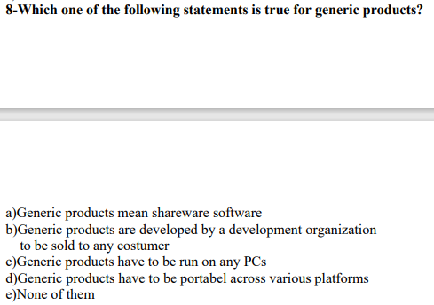 8-Which one of the following statements is true for generic products?
a)Generic products mean shareware software
b)Generic products are developed by a development organization
to be sold to any costumer
c)Generic products have to be run on any PCs
d)Generic products have to be portabel across various platforms
e)None of them
