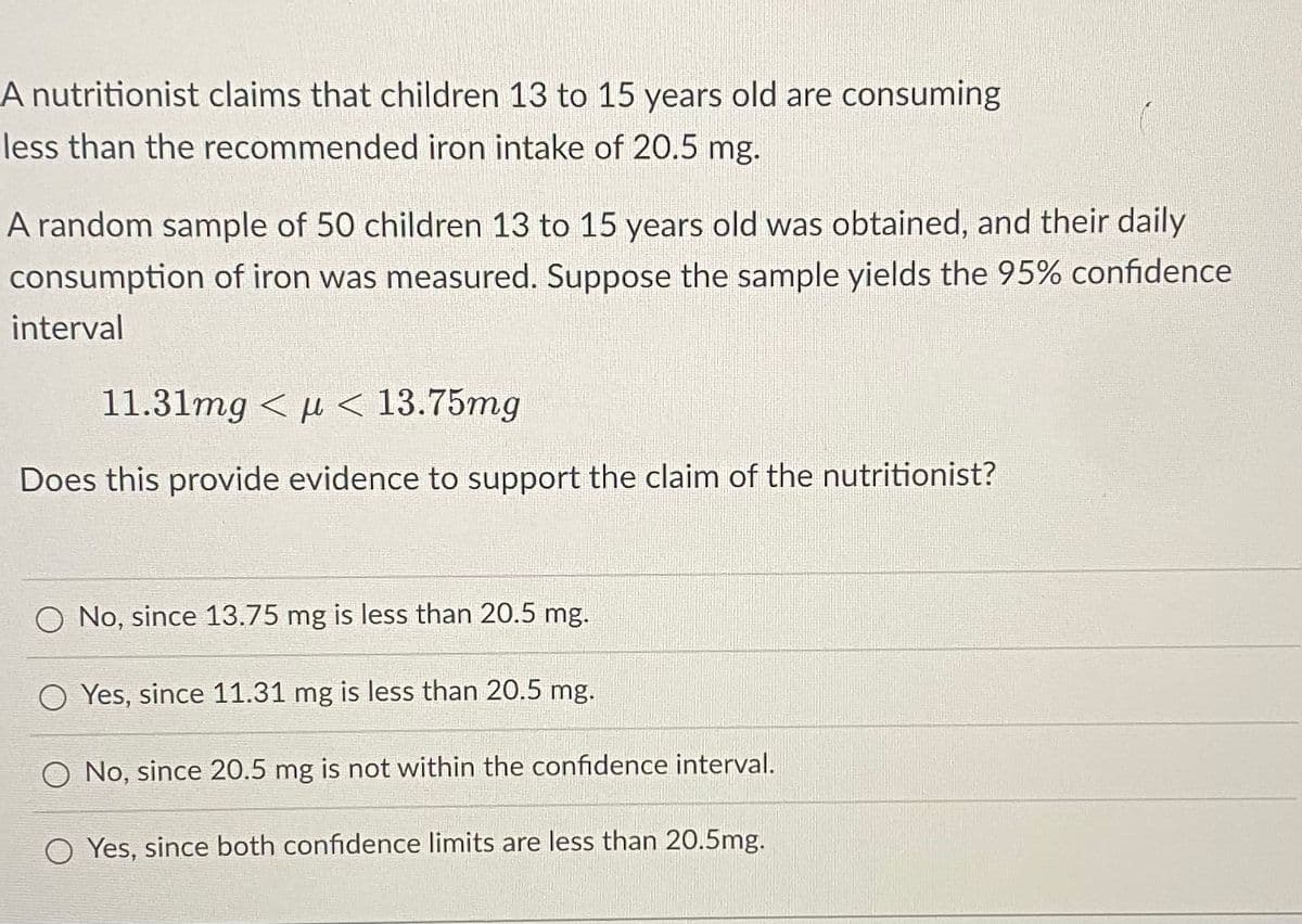 A nutritionist claims that children 13 to 15 years old are consuming
less than the recommended iron intake of 20.5 mg.
A random sample of 50 children 13 to 15 years old was obtained, and their daily
consumption of iron was measured. Suppose the sample yields the 95% confidence
interval
11.31mg < µ< 13.75mg
Does this provide evidence to support the claim of the nutritionist?
No, since 13.75 mg is less than 20.5 mg.
O Yes, since 11.31 mg is less than 20.5 mg.
O No, since 20.5 mg is not within the confidence interval.
Yes, since both confidence limits are less than 20.5mg.
