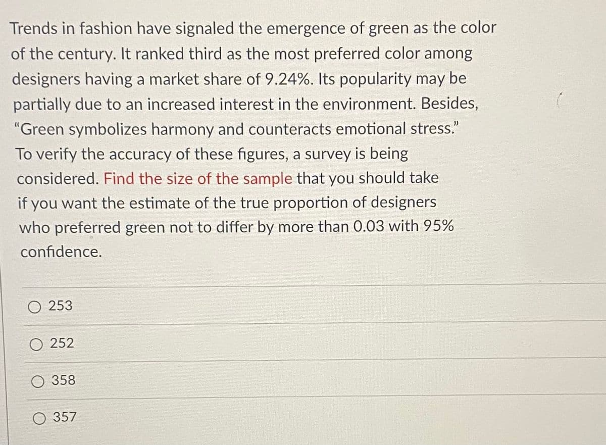 Trends in fashion have signaled the emergence of green as the color
of the century. It ranked third as the most preferred color among
designers having a market share of 9.24%. Its popularity may be
partially due to an increased interest in the environment. Besides,
"Green symbolizes harmony and counteracts emotional stress."
To verify the accuracy of these figures, a survey is being
considered. Find the size of the sample that you should take
if you want the estimate of the true proportion of designers
who preferred green not to differ by more than 0.03 with 95%
confidence.
253
252
О 358
О 357
