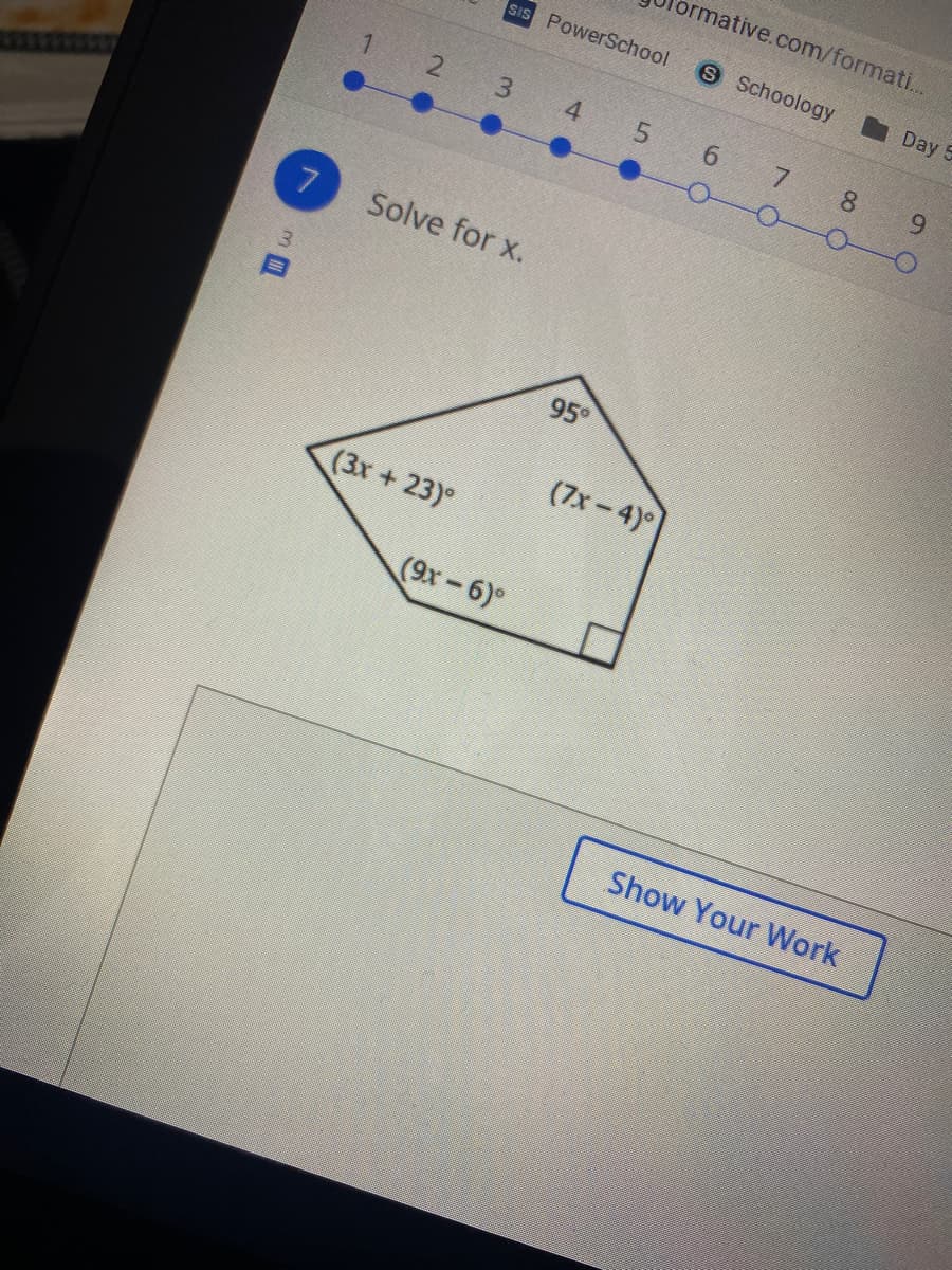 brmative.com/formati...
sIS PowerSchool
S Schoology
Day 5
1.
2 3
4
5.
6.
7
8.
9.
7
Solve for x.
95.
(7x-4)
(3x + 23)°
(9x-6)°
Show Your Work
