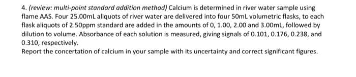 4. (review: multi-point standard addition method) Calcium is determined in river water sample using
flame AAS. Four 25.00mL aliquots of river water are delivered into four 50mL volumetric flasks, to each
flask aliquots of 2.50ppm standard are added in the amounts of 0, 1.00, 2.00 and 3.00mL, followed by
dilution to volume. Absorbance of each solution is measured, giving signals of 0.101, 0.176, 0.238, and
0.310, respectively.
Report the concertation of calcium in your sample with its uncertainty and correct significant figures.
