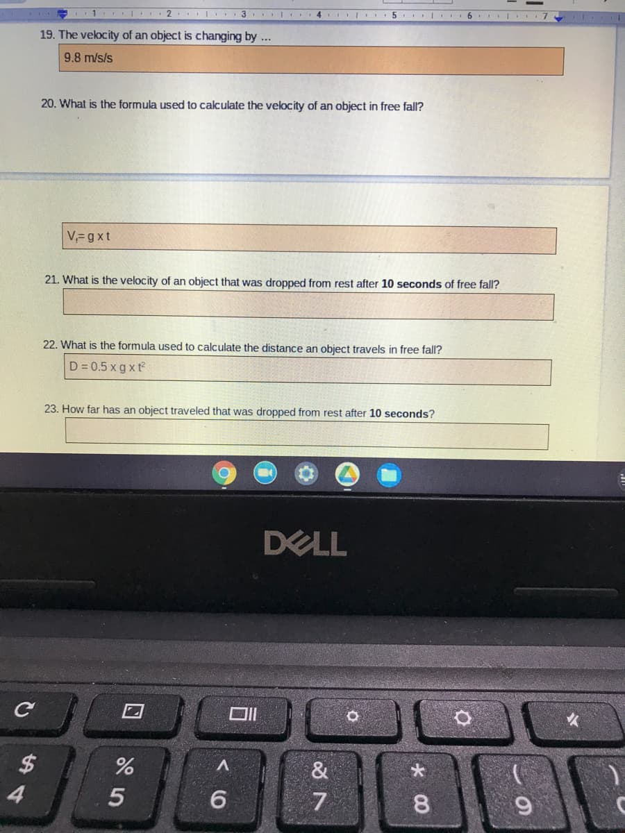 1 2
3 . I 4 I I 5 |. 6. I 7
19. The velocity of an object is changing by ...
9.8 m/s/s
20. What is the formula used to calculate the velocity of an object in free fall?
V,=gxt
21. What is the velocity of an object that was dropped from rest after 10 seconds of free fall?
22. What is the formula used to calculate the distance an object travels in free fall?
D = 0.5 x g x t
23. How far has an object traveled that was dropped from rest after 10 seconds?
DELL
ロ|
$
&
4
6.
* 00
く0
