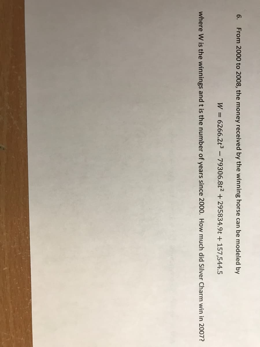 6.
From 2000 to 2008, the money received by the winning horse can be modeled by
W =
6266.2t3 - 79306.8t2 + 295834.9t + 157,544.5
where W is the winnings and t is the number of years since 2000. How much did Silver Charm win in 2007?

