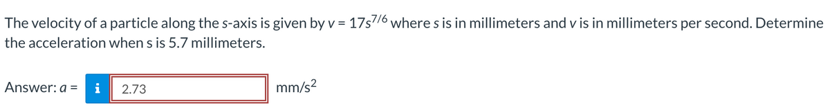 The velocity of a particle along the s-axis is given by v = 17s7/6where s is in millimeters and v is in millimeters per second. Determine
the acceleration when s is 5.7 millimeters.
Answer: a =
2.73
mm/s²