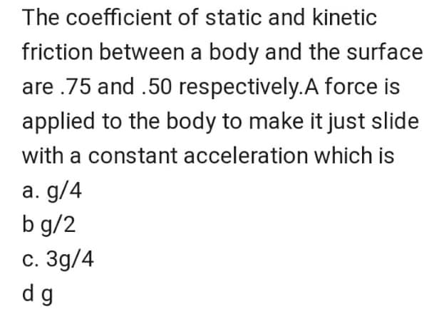 The coefficient of static and kinetic
friction between a body and the surface
are .75 and .50 respectively.A force is
applied to the body to make it just slide
with a constant acceleration which is
а. g/4
b g/2
с. Зд/4
dg
