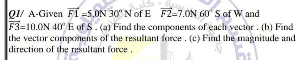 Q1/ A-Given F1 =5.0N
Find the components of each vector. (b) Find
the vector components of the resultant force . (c) Find the magnitude and
direction of the resultant force.
