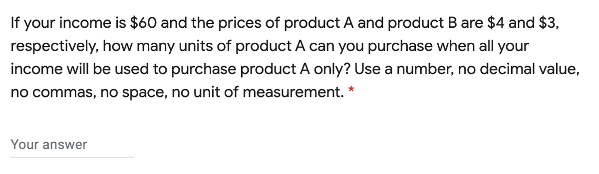 If your income is $60 and the prices of product A and product B are $4 and $3,
respectively, how many units of product A can you purchase when all your
income will be used to purchase product A only? Use a number, no decimal value,
no commas, no space, no unit of measurement.
Your answer
