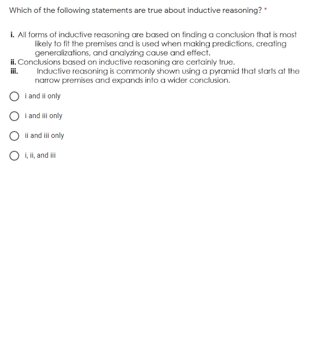 Which of the following statements are true about inductive reasoning? *
i. All forms of inductive reasoning are based on finding a conclusion that is most
likely to fit the premises and is used when making predictions, creating
generalizations, and analyzing cauUse and effect.
ii. Conclusions based on inductive reasoning are certainly true.
Inductive reasoning is commonly shown using a pyramid that starts at the
narrow premises and expands into a wider conclusion.
ii.
i and ii only
i and iii only
ii and ii only
O i, ii, and iii
