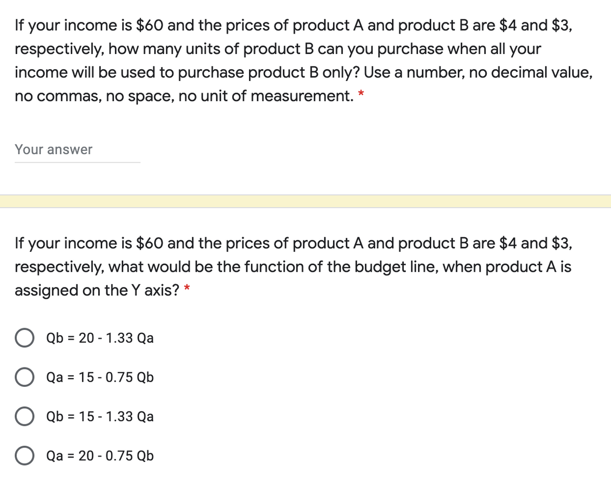 If your income is $60 and the prices of product A and product B are $4 and $3,
respectively, how many units of product B can you purchase when all your
income will be used to purchase product B only? Use a number, no decimal value,
no commas, no space, no unit of measurement. *
Your answer
If your income is $60 and the prices of product A and product B are $4 and $3,
respectively, what would be the function of the budget line, when product A is
assigned on the Y axis? *
O Qb = 20 - 1.33 Qa
O Qa = 15 - 0.75 Qb
O Qb = 15 - 1.33 Qa
%3D
Qa = 20 - 0.75 Qb
