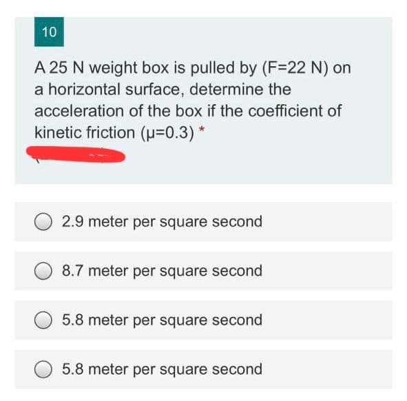 10
A 25 N weight box is pulled by (F=22 N) on
a horizontal surface, determine the
acceleration of the box if the coefficient of
kinetic friction (0.3) *
2.9 meter per square second
8.7 meter per square second
5.8 meter per square second
5.8 meter per square second
