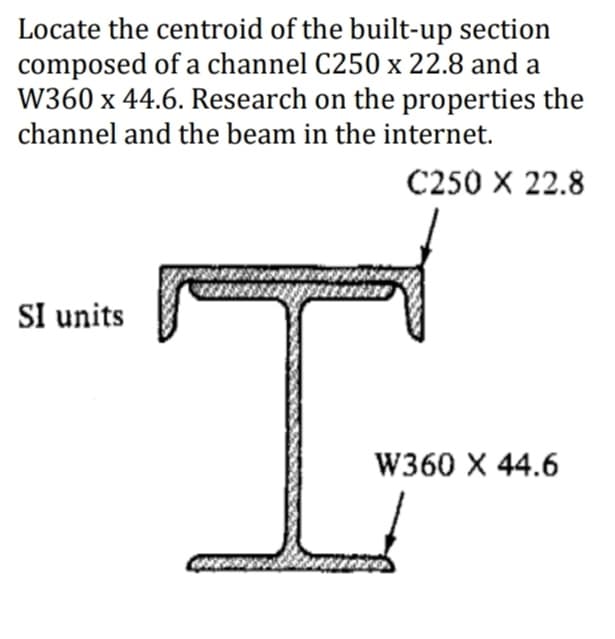Locate the centroid of the built-up section
composed of a channel C250 x 22.8 and a
W360 x 44.6. Research on the properties the
channel and the beam in the internet.
C250 X 22.8
SI units
I
W360 X 44.6