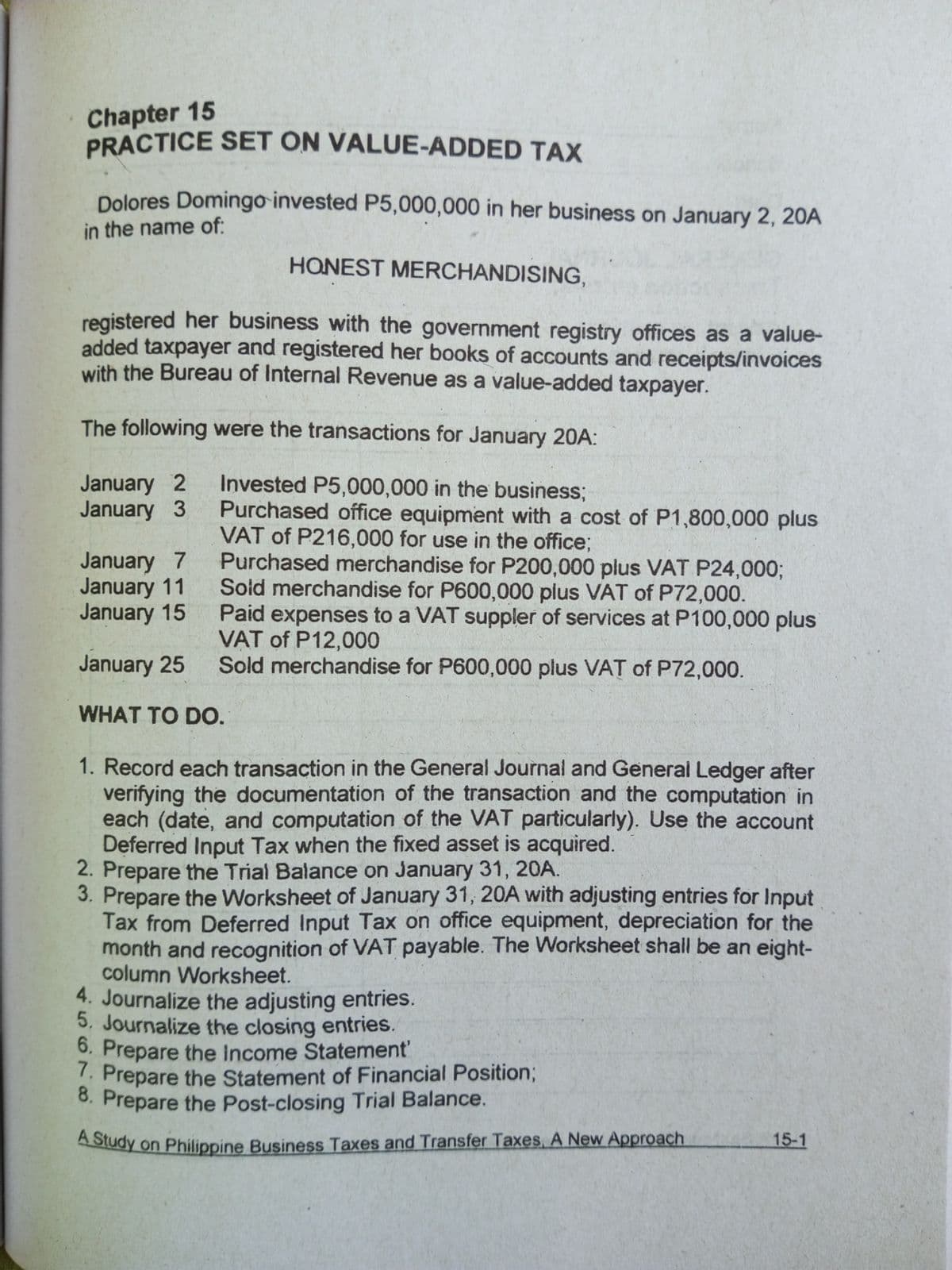 Chapter 15
PRACTICE SET ON VALUE-ADDED TAX
Dolores Domingo invested P5,000,000 in her business on January 2, 20A
in the name of:
HONEST MERCHANDISING,
registered her business with the government registry offices as a value-
added taxpayer and registered her books of accounts and receipts/invoices
with the Bureau of Internal Revenue as a value-added taxpayer.
The following were the transactions for January 20A:
January 2
January 3
Invested P5,000,000 in the business;
Purchased office equipment with a cost of P1,800,000 plus
VAT of P216,000 for use in the office;
Purchased merchandise for P200,000 plus VAT P24,000;
Soid merchandise for P600,000 plus VAT of P72,000.
Paid expenses to a VAT suppler of services at P100,000 plus
VAT of P12,000
Sold merchandise for P600,000 plus VAT of P72,000.
January 7
January 11
January 15
January 25
WHAT TO DO.
1. Record each transaction in the General Journal and General Ledger after
verifying the documentation of the transaction and the computation in
each (date, and computation of the VAT particularly). Use the account
Deferred Input Tax when the fixed asset is acquired.
2. Prepare the Trial Balance on January 31, 20A.
3. Prepare the Worksheet of January 31, 20A with adjusting entries for Input
Tax from Deferred Input Tax on office equipment, depreciation for the
month and recognition of VAT payable. The Worksheet shall be an eight-
column Worksheet.
4. Journalize the adjusting entries.
5, Journalize the closing entries.
6. Prepare the Income Statement'
. Prepare the Statement of Financial Position3;
8. Prepare the Post-closing Trial Balance.
ASudy on Philippine Business Taxes and Transfer Taxes, A New Approach
15-1
