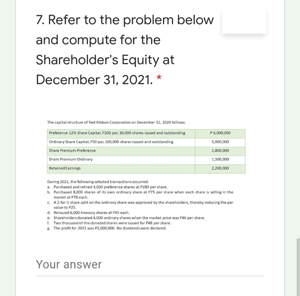 7. Refer to the problem below
and compute for the
Shareholder's Equity at
December 31, 2021. *
The capital structure of Red Ribbon Corporation on December 31, 2020 follows:
Preference 12% Share Capital, P200 par, 30,000 shares issued and outstanding
P 6,000,000
Ordinary Share Capital, P50 par, 100,000 shares issued and outstanding
5,000,000
Share Premium-Preference
1,800,000
Share Premium-Ordinary
1,500,000
Retained Earnings
2,200,000
During 2021, the following selected transactions occurred:
a. Purchased and retired 4,000 preference shares at P280 per share.
b. Purchased 8,000 shares of its own ordinary share at P75 per share when each share is selling in the
market at P78 each.
c. A2-for-1 share split on the ordinary share was approved by the shareholders, thereby reducing the par
value to P25.
d. Reissued 6,000 treasury shares at P45 each.
e. Shareholders donated 4,000 ordinary shares when the market price was P46 per share.
f. Two thousand of the donated shares were issued for P48 per share.
g. The profit for 2021 was P2,000,000. No dividendswere declared.
Your answer
